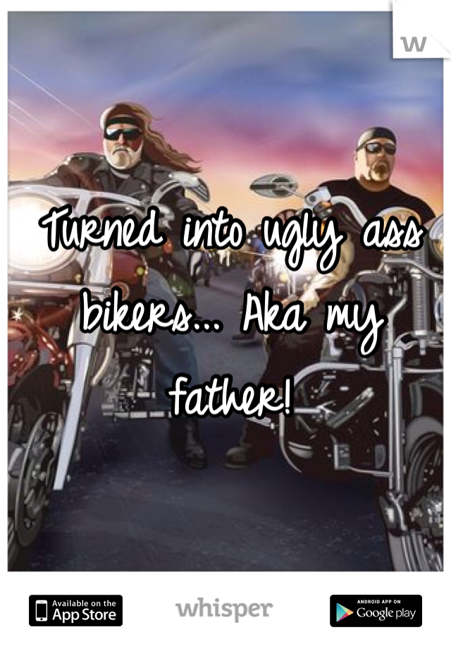 Turned into ugly ass bikers... Aka my father!
