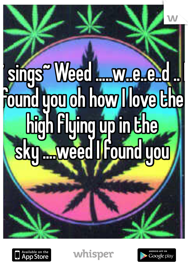 ~ sings~ Weed .....w..e..e..d .. I found you oh how I love the high flying up in the sky ....weed I found you 
