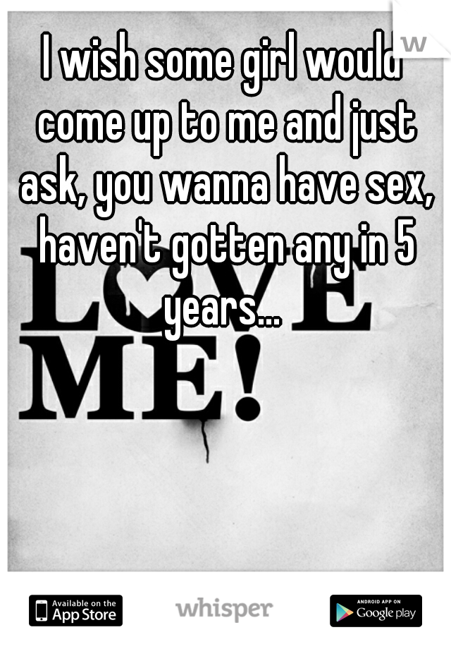 I wish some girl would come up to me and just ask, you wanna have sex, haven't gotten any in 5 years... 
