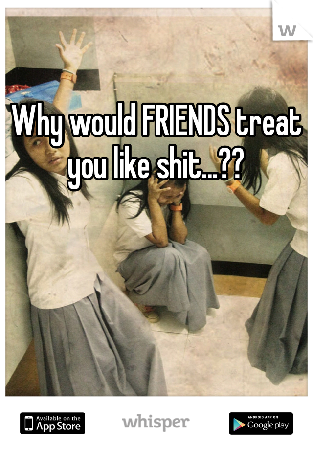 Why would FRIENDS treat you like shit...??