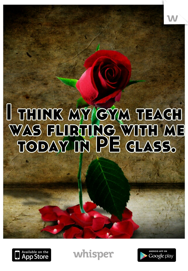 I think my gym teach was flirting with me today in PE class.