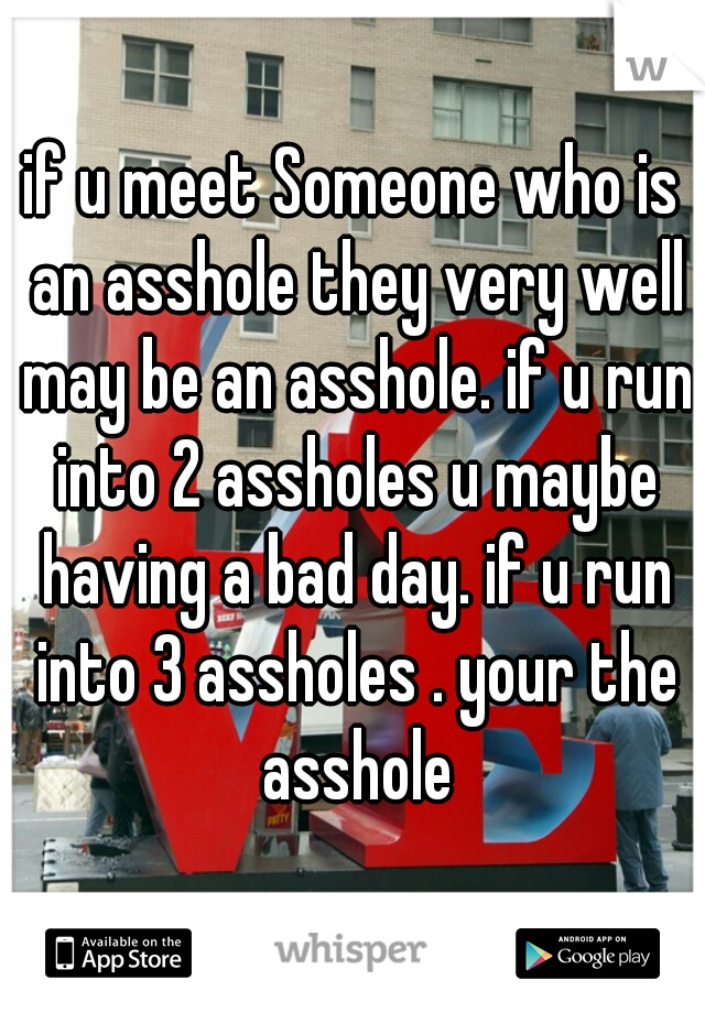 if u meet Someone who is an asshole they very well may be an asshole. if u run into 2 assholes u maybe having a bad day. if u run into 3 assholes . your the asshole