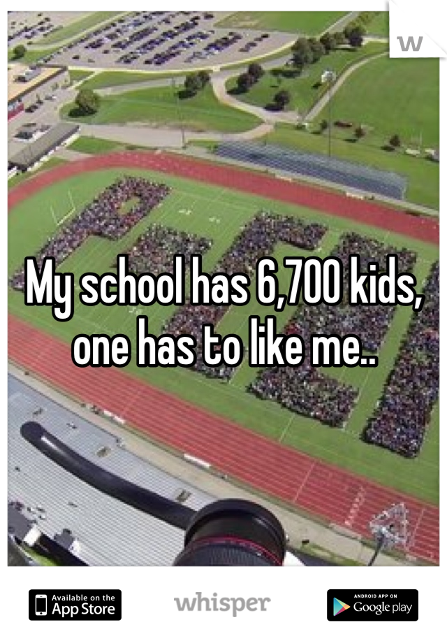 My school has 6,700 kids, one has to like me..