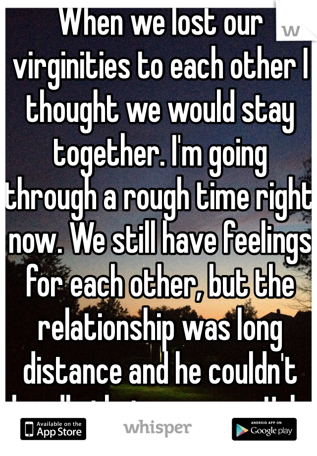 When we lost our virginities to each other I thought we would stay together. I'm going through a rough time right now. We still have feelings for each other, but the relationship was long distance and he couldn't handle that anymore. Ugh.