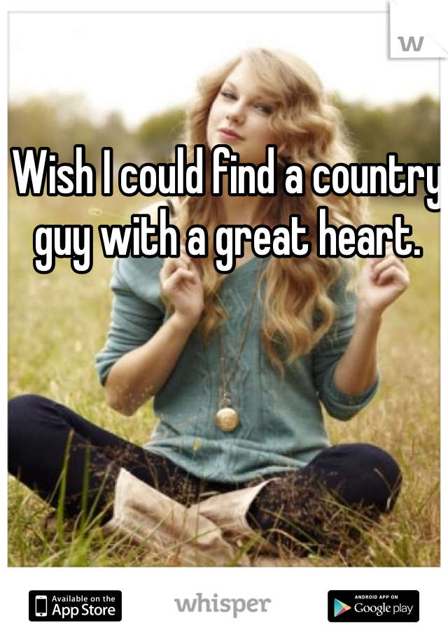 Wish I could find a country guy with a great heart. 