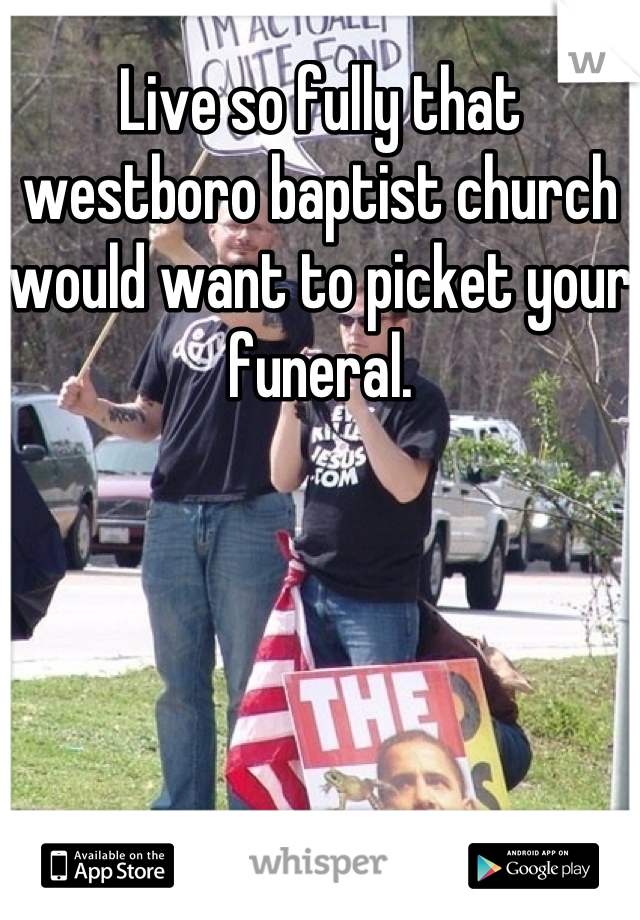 Live so fully that westboro baptist church would want to picket your funeral.