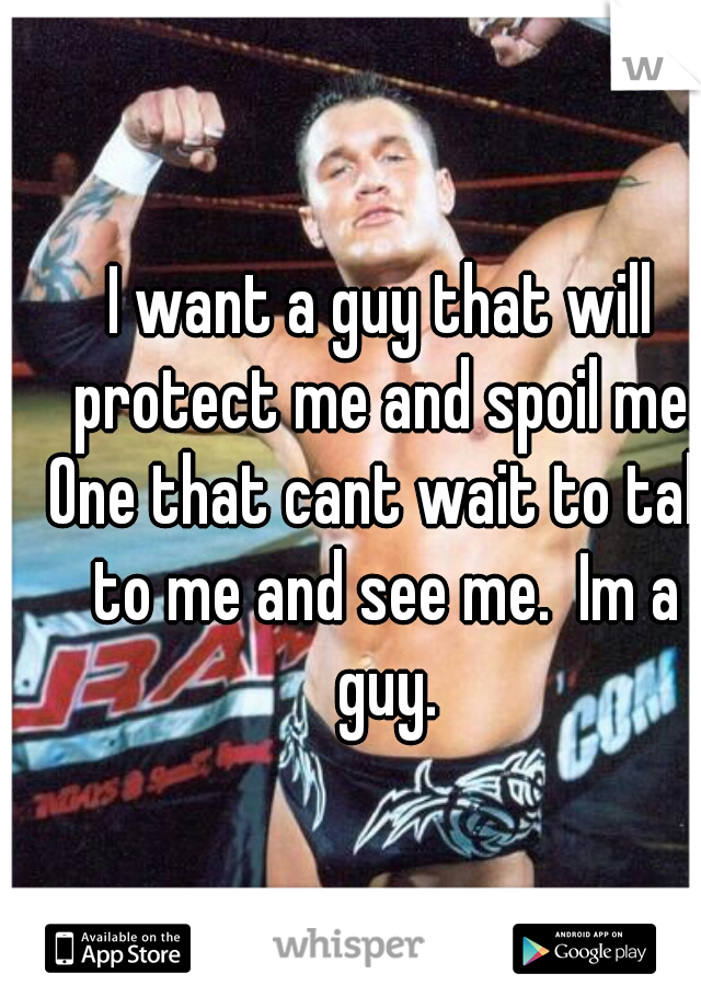 I want a guy that will protect me and spoil me. One that cant wait to talk to me and see me.  Im a guy.