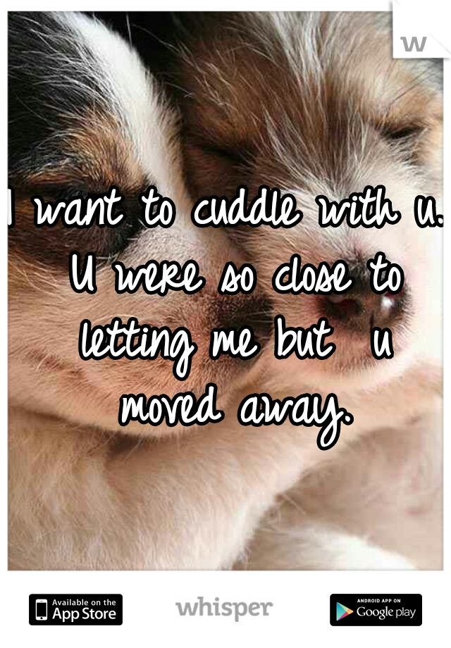 I want to cuddle with u. U were so close to letting me but  u moved away.