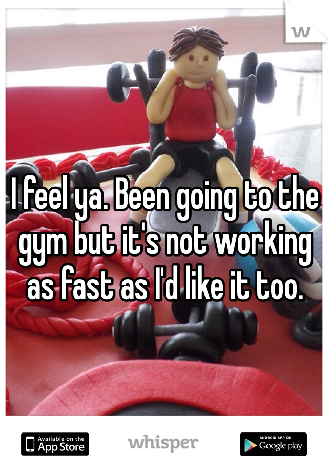 I feel ya. Been going to the gym but it's not working as fast as I'd like it too. 