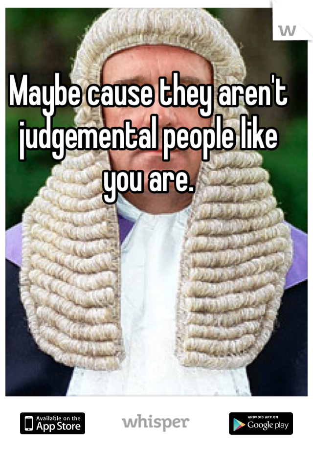 Maybe cause they aren't judgemental people like you are.