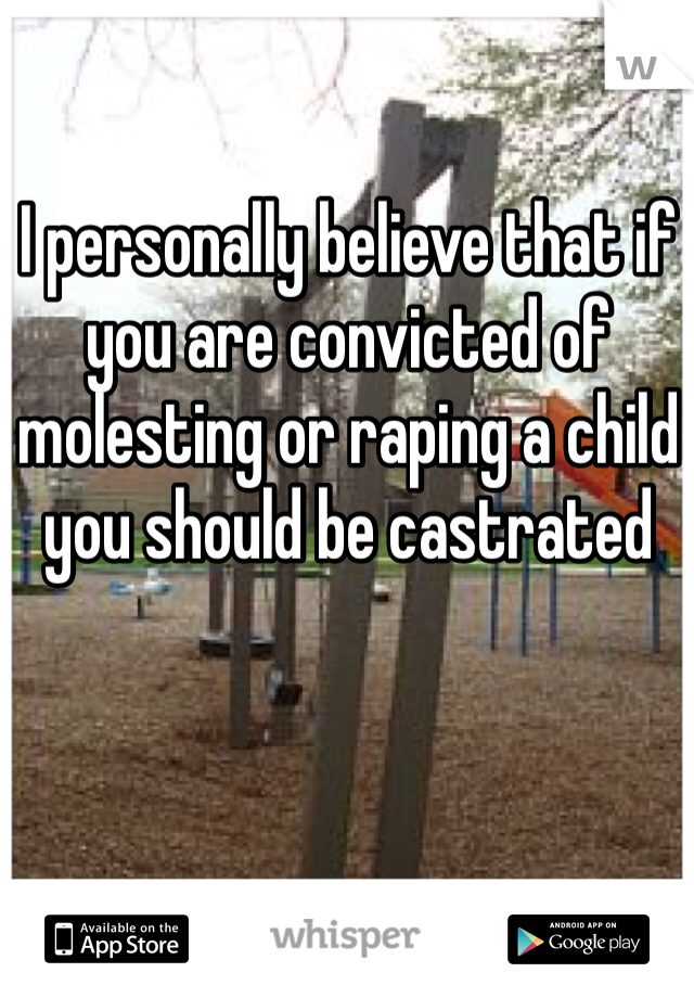 I personally believe that if you are convicted of molesting or raping a child you should be castrated