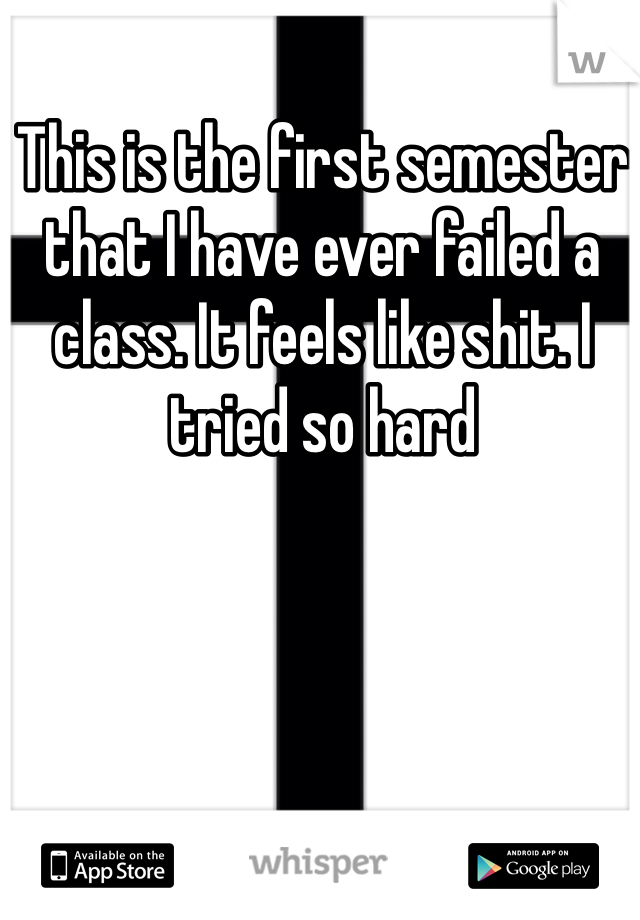 This is the first semester that I have ever failed a class. It feels like shit. I tried so hard