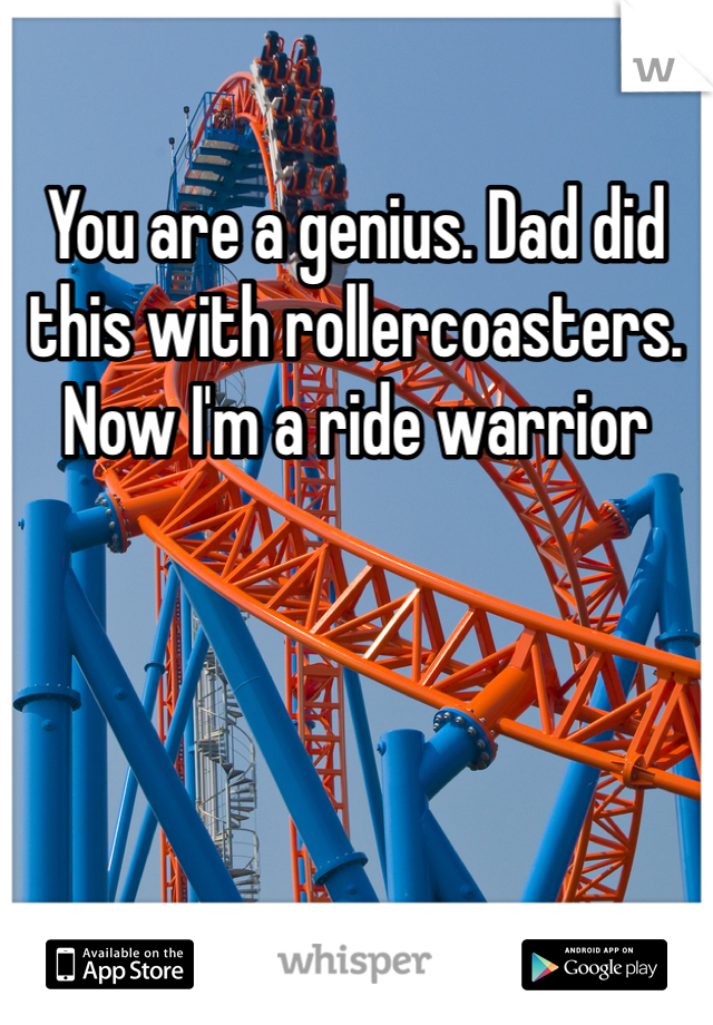 You are a genius. Dad did this with rollercoasters. Now I'm a ride warrior