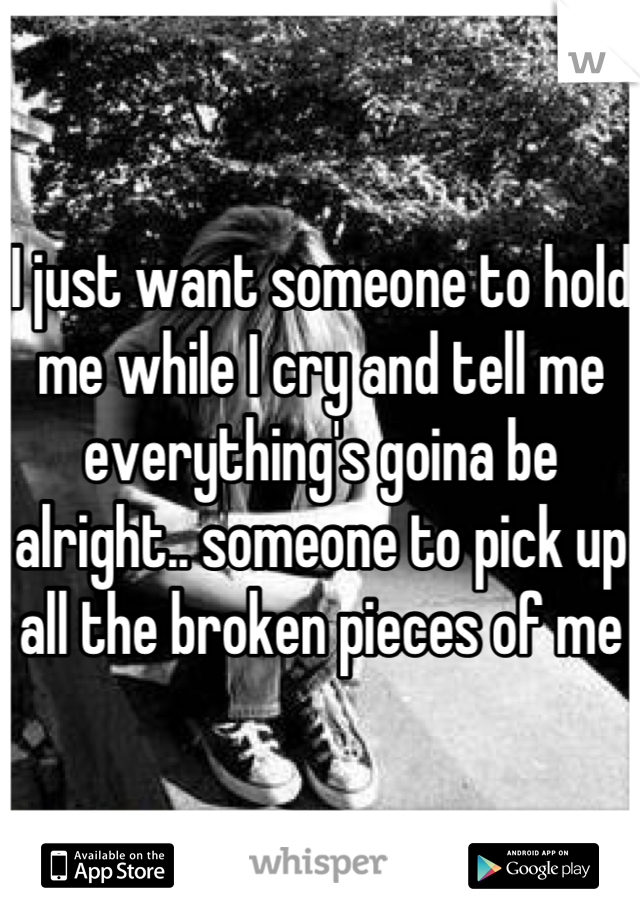 I just want someone to hold me while I cry and tell me everything's goina be alright.. someone to pick up all the broken pieces of me