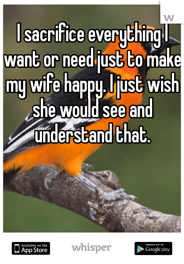 I sacrifice everything I want or need just to make my wife happy. I just wish she would see and understand that. 