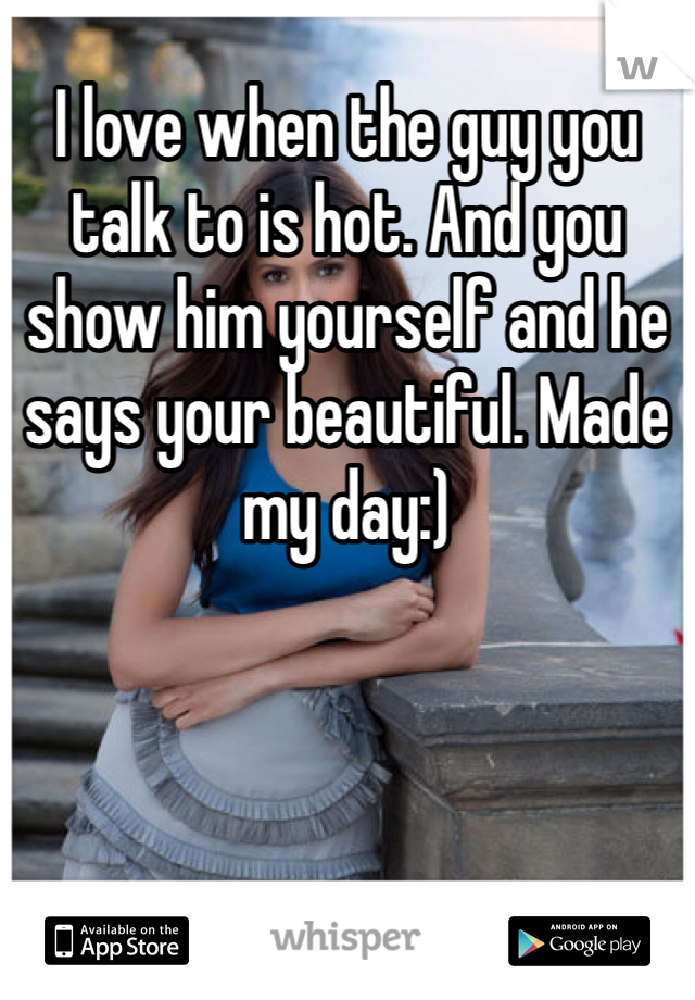 I love when the guy you talk to is hot. And you show him yourself and he says your beautiful. Made my day:)