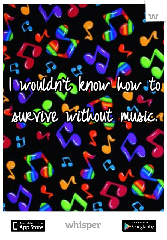 I wouldn't know how to survive without music.