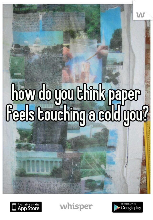 how do you think paper feels touching a cold you?