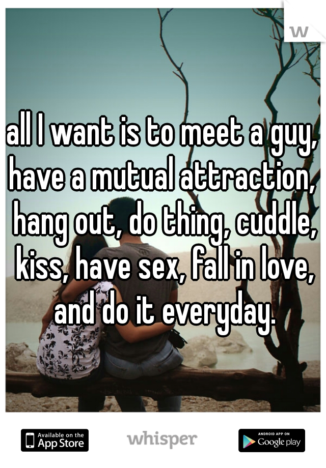 all I want is to meet a guy, have a mutual attraction,  hang out, do thing, cuddle, kiss, have sex, fall in love, and do it everyday.