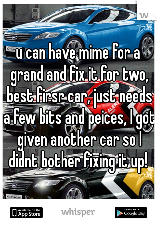 u can have mime for a grand and fix it for two, best firsr car, just needs a few bits and peices, I got given another car so I didnt bother fixing it up! 