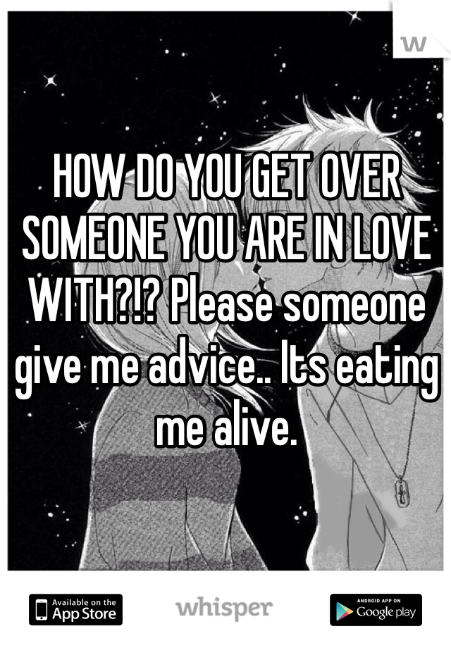 HOW DO YOU GET OVER SOMEONE YOU ARE IN LOVE WITH?!? Please someone give me advice.. Its eating me alive. 