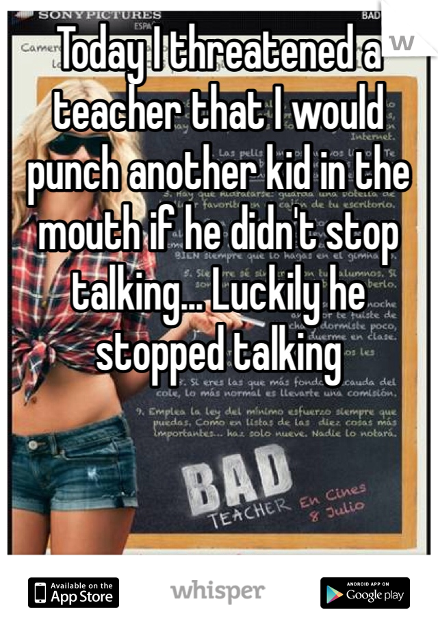 Today I threatened a teacher that I would punch another kid in the mouth if he didn't stop talking... Luckily he stopped talking