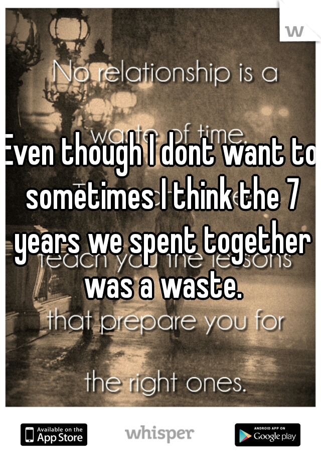 Even though I dont want to sometimes I think the 7 years we spent together was a waste.