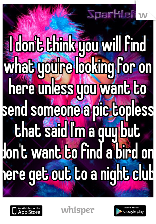 I don't think you will find what you're looking for on here unless you want to send someone a pic topless that said I'm a guy but don't want to find a bird on here get out to a night club 