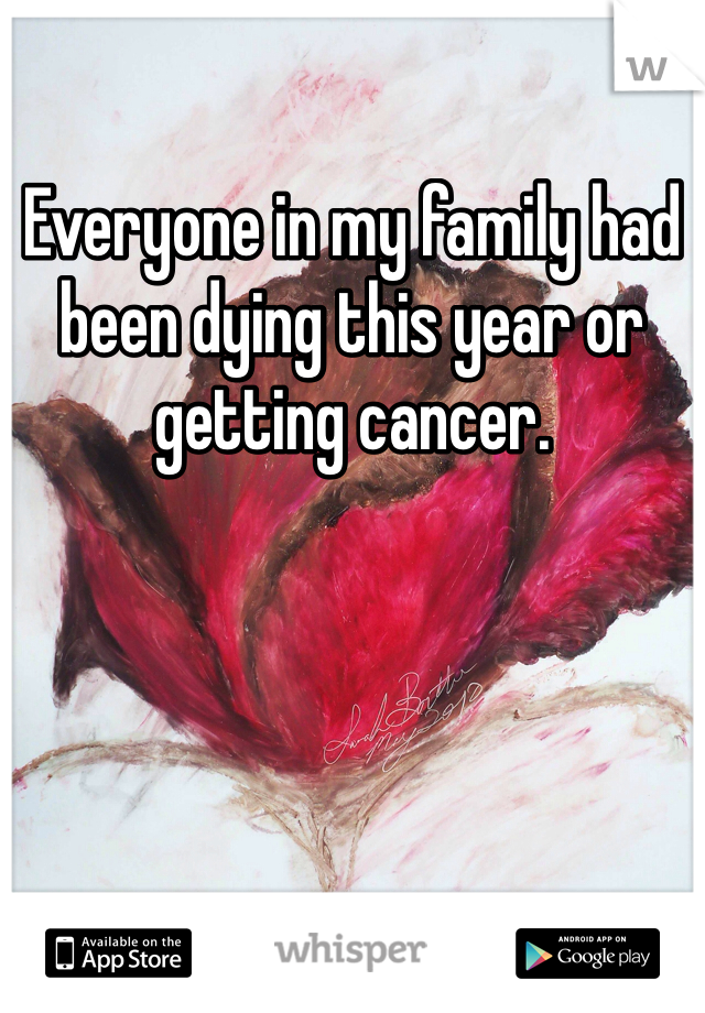 Everyone in my family had been dying this year or getting cancer.