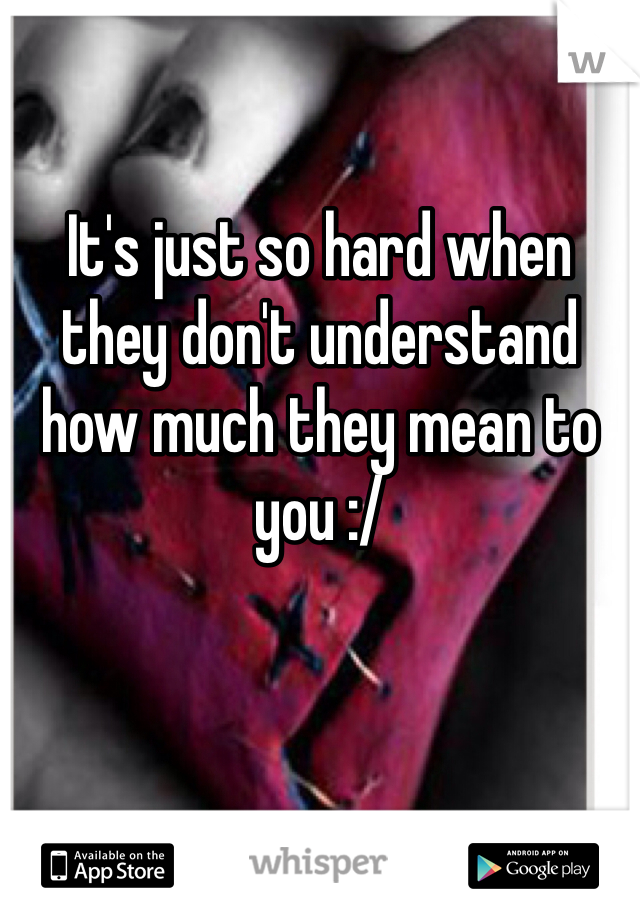 

It's just so hard when they don't understand how much they mean to you :/