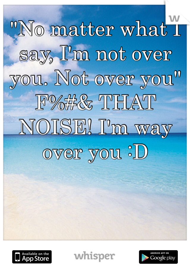 "No matter what I say, I'm not over you. Not over you" F%#& THAT NOISE! I'm way over you :D