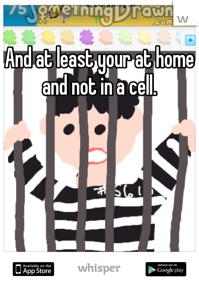 And at least your at home and not in a cell.