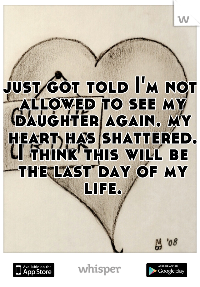 just got told I'm not allowed to see my daughter again. my heart has shattered. I think this will be the last day of my life.