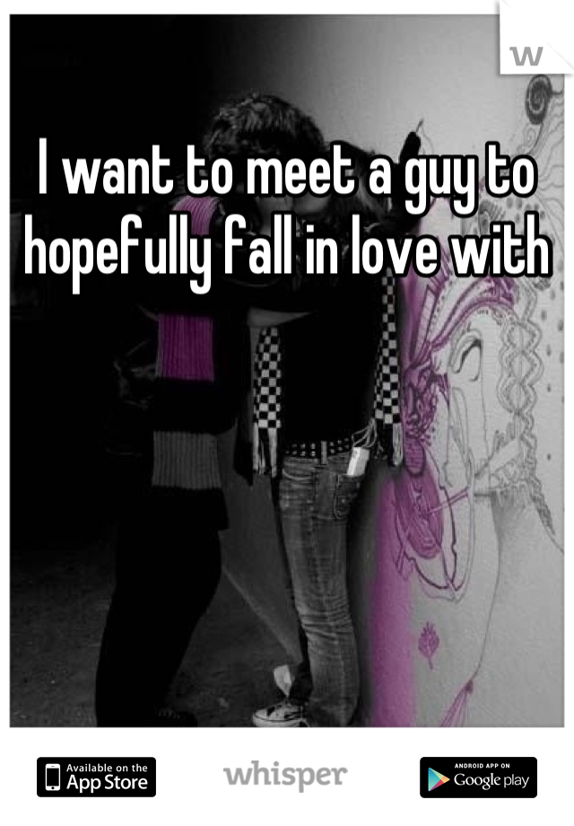 I want to meet a guy to hopefully fall in love with
