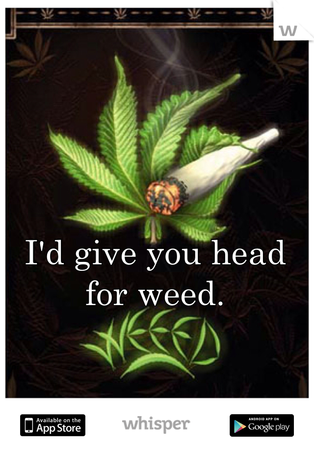 I'd give you head for weed. 