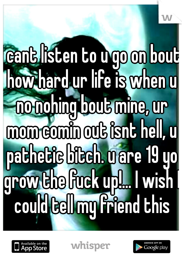 I cant listen to u go on bout how hard ur life is when u no nohing bout mine, ur mom comin out isnt hell, u pathetic bitch. u are 19 yo grow the fuck up!... I wish I could tell my friend this