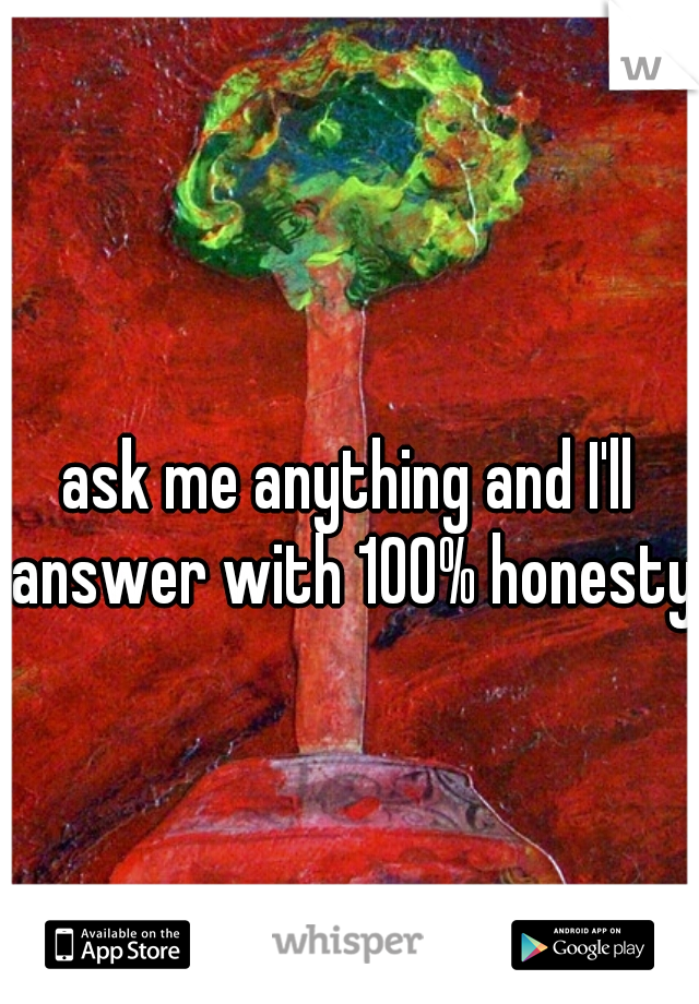 ask me anything and I'll answer with 100% honesty