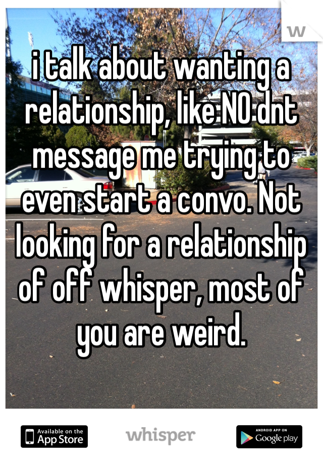 i talk about wanting a relationship, like NO dnt message me trying to even start a convo. Not looking for a relationship of off whisper, most of you are weird. 