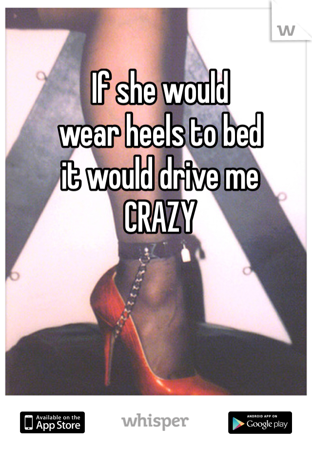 If she would 
wear heels to bed
it would drive me
CRAZY