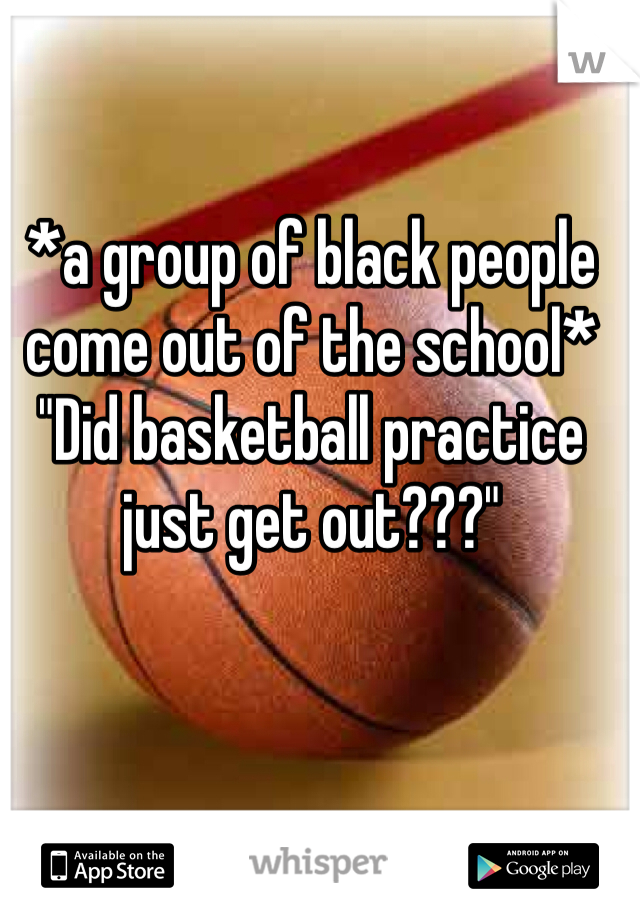 *a group of black people come out of the school*
"Did basketball practice just get out???"
