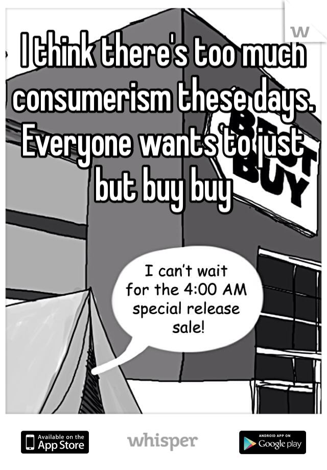 I think there's too much consumerism these days. Everyone wants to just but buy buy