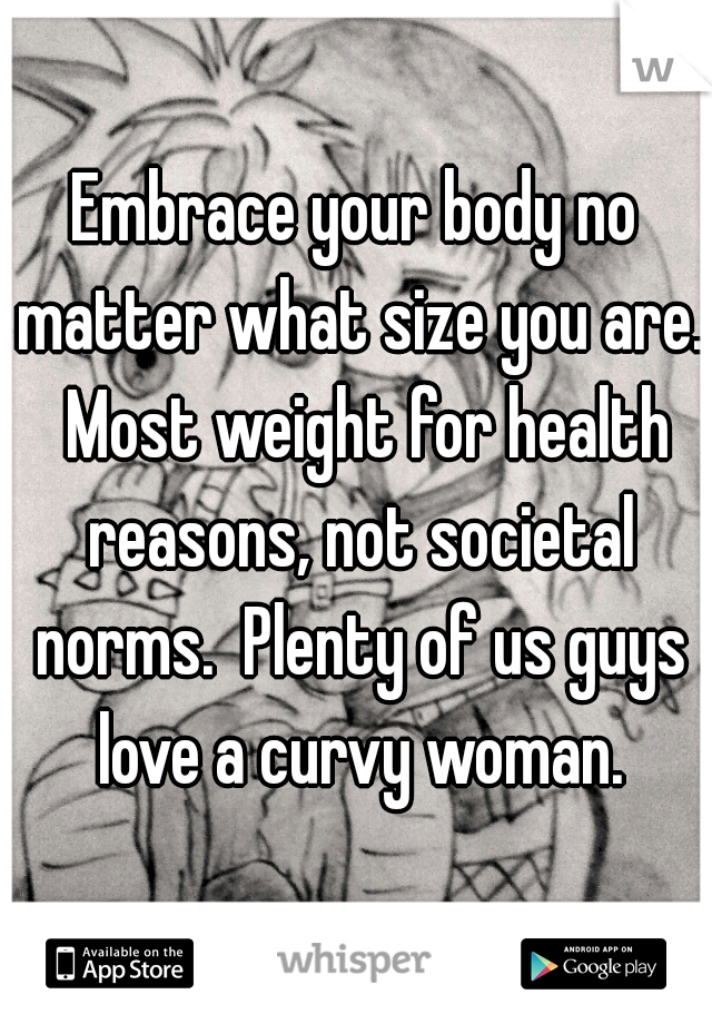 Embrace your body no matter what size you are.  Most weight for health reasons, not societal norms.  Plenty of us guys love a curvy woman.