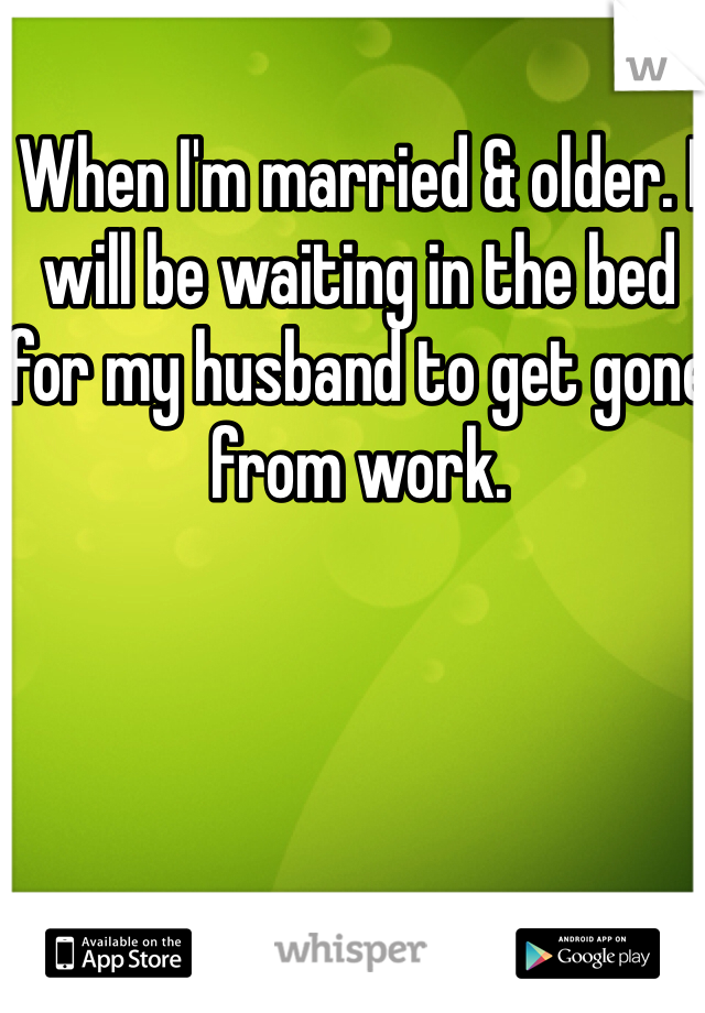 When I'm married & older. I will be waiting in the bed for my husband to get gone from work. 