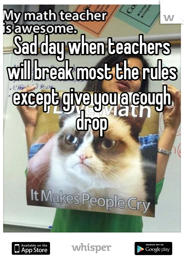 Sad day when teachers will break most the rules except give you a cough drop