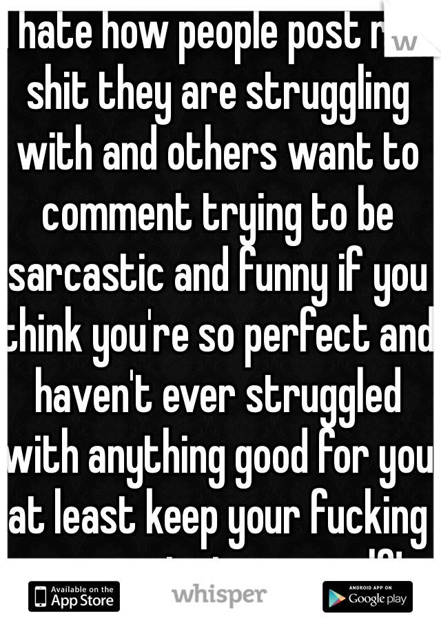 I hate how people post real shit they are struggling with and others want to comment trying to be sarcastic and funny if you think you're so perfect and haven't ever struggled with anything good for you at least keep your fucking comments to yourself!    