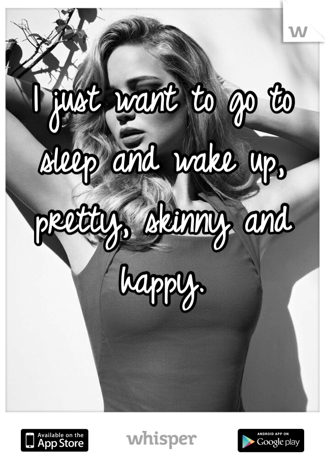 I just want to go to sleep and wake up, pretty, skinny and happy. 