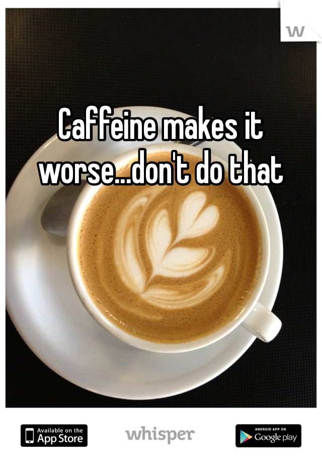 Caffeine makes it worse...don't do that
