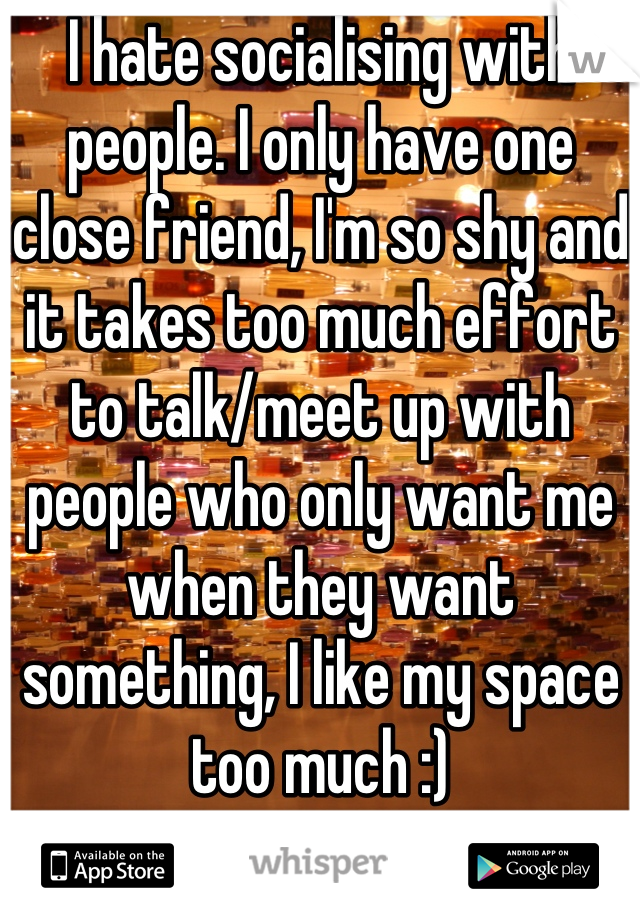 I hate socialising with people. I only have one close friend, I'm so shy and it takes too much effort to talk/meet up with people who only want me when they want something, I like my space too much :)