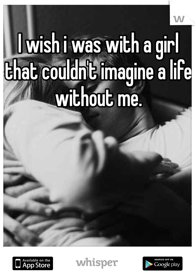 I wish i was with a girl that couldn't imagine a life without me. 