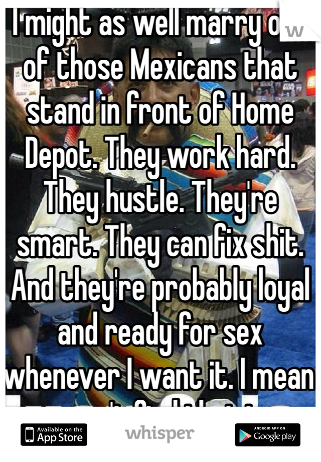 I might as well marry one of those Mexicans that stand in front of Home Depot. They work hard. They hustle. They're smart. They can fix shit. And they're probably loyal and ready for sex whenever I want it. I mean you can't find that in an average guy. 